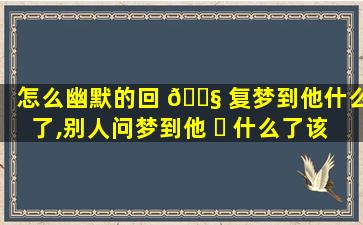 怎么幽默的回 🐧 复梦到他什么了,别人问梦到他 ☘ 什么了该怎么幽默回答